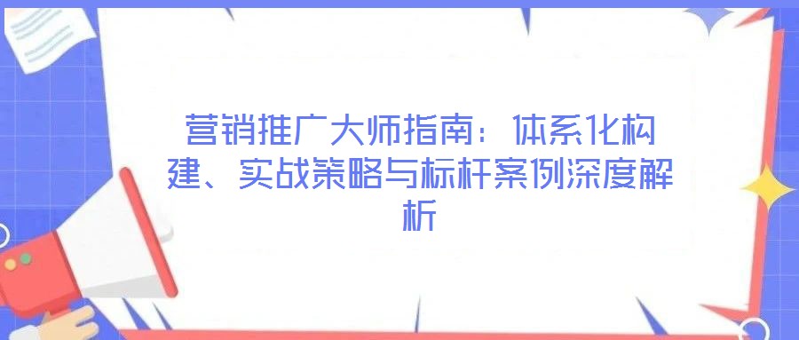 營(yíng)銷推廣大師指南:體系化構(gòu)建、實(shí)戰(zhàn)策略與標(biāo)桿案例深度解析